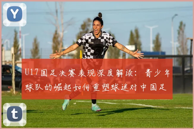 U17国足决赛表现深度解读：青少年球队的崛起如何重塑球迷对中国足球的信心