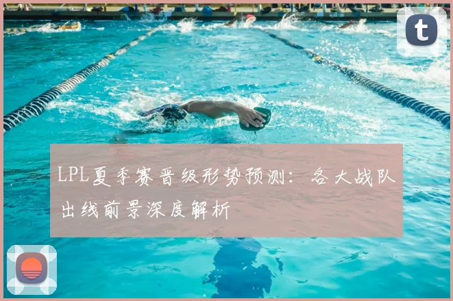LPL夏季赛晋级形势预测：各大战队出线前景深度解析
