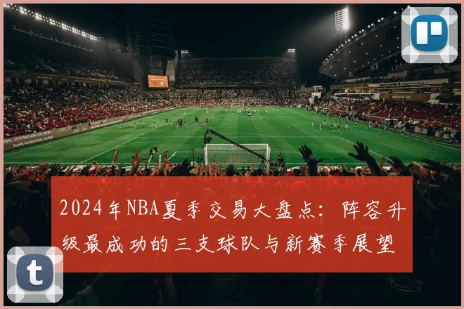 2024年NBA夏季交易大盘点：阵容升级最成功的三支球队与新赛季展望