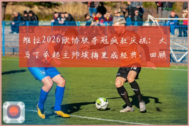 维拉2026欧协联夺冠疯狂庆祝：大马丁举起主帅埃梅里成经典，回顾维拉捧杯之路与幕后功臣