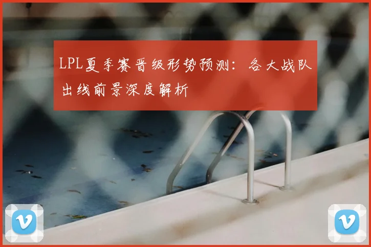 LPL夏季赛晋级形势预测：各大战队出线前景深度解析