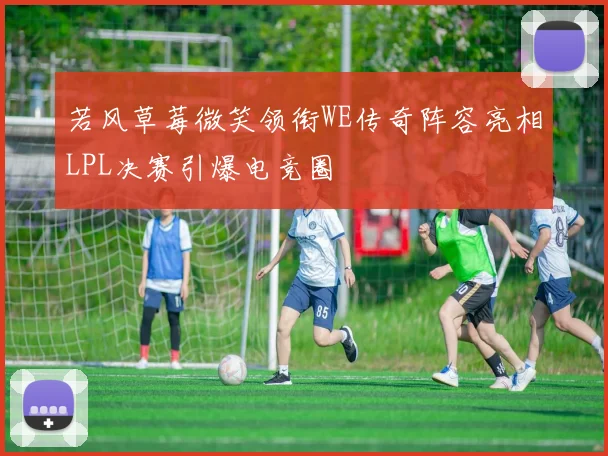 若风草莓微笑领衔WE传奇阵容亮相LPL决赛引爆电竞圈