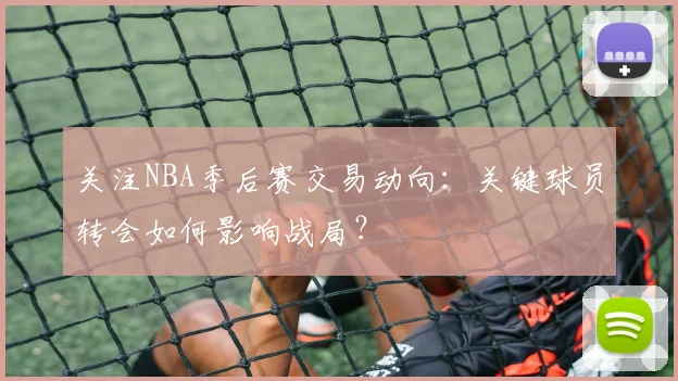 关注NBA季后赛交易动向：关键球员转会如何影响战局？