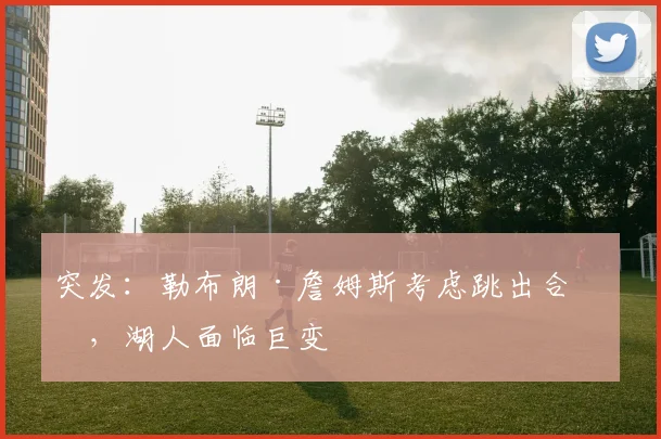 突发：勒布朗·詹姆斯考虑跳出合同，湖人面临巨变