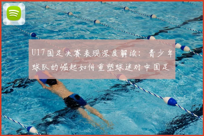 U17国足决赛表现深度解读：青少年球队的崛起如何重塑球迷对中国足球的信心