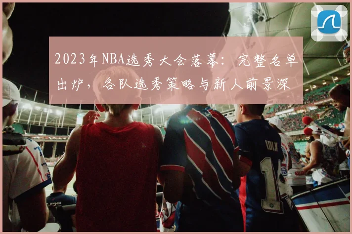 2023年NBA选秀大会落幕：完整名单出炉，各队选秀策略与新人前景深度解析