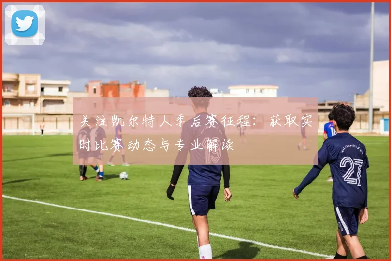 关注凯尔特人季后赛征程：获取实时比赛动态与专业解读