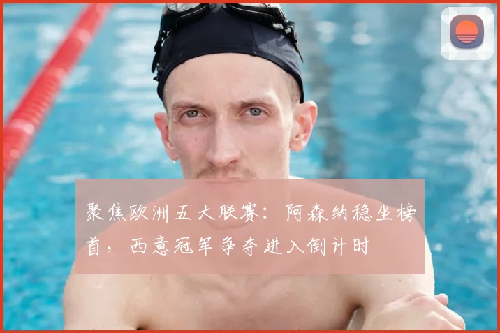 聚焦欧洲五大联赛：阿森纳稳坐榜首，西意冠军争夺进入倒计时
