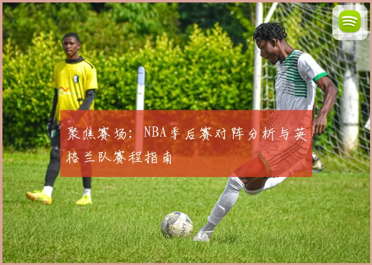 聚焦赛场：NBA季后赛对阵分析与英格兰队赛程指南