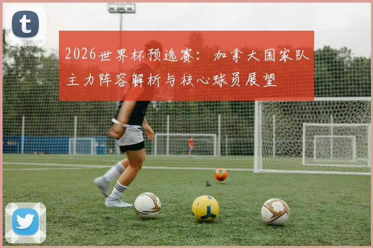 2026世界杯预选赛：加拿大国家队主力阵容解析与核心球员展望
