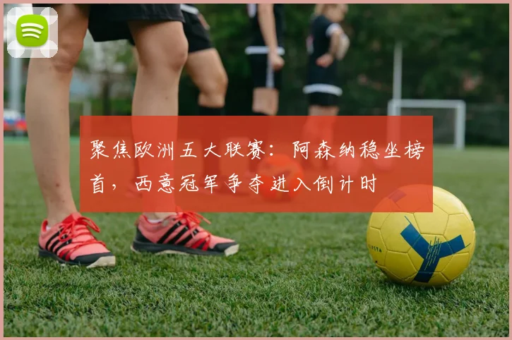 聚焦欧洲五大联赛：阿森纳稳坐榜首，西意冠军争夺进入倒计时