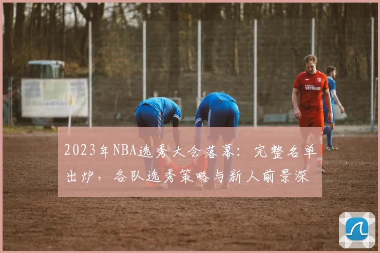2023年NBA选秀大会落幕：完整名单出炉，各队选秀策略与新人前景深度解析
