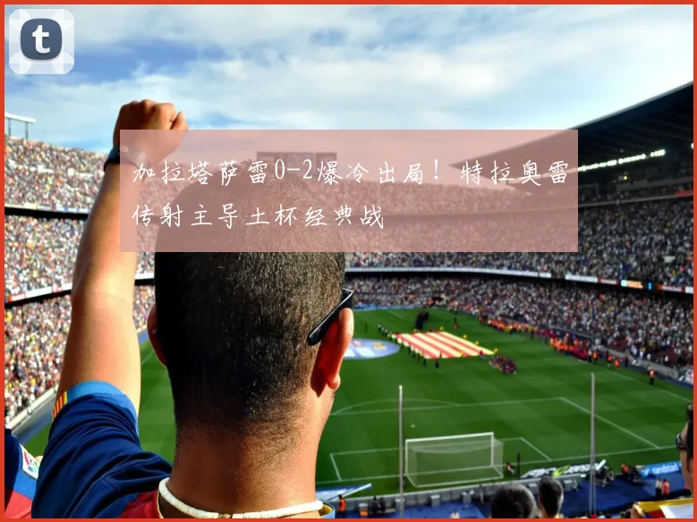 加拉塔萨雷0-2爆冷出局！特拉奥雷传射主导土杯经典战