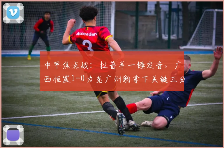 中甲焦点战：拉普辛一锤定音，广西恒宸1-0力克广州豹拿下关键三分